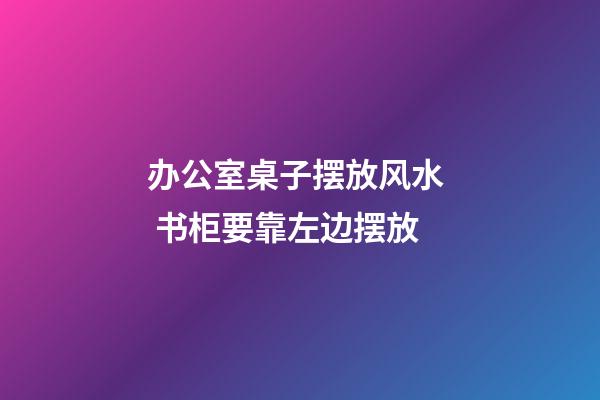 办公室桌子摆放风水  书柜要靠左边摆放